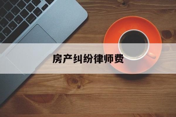 房产纠纷律师费(房产纠纷律师费用收取标准2022)